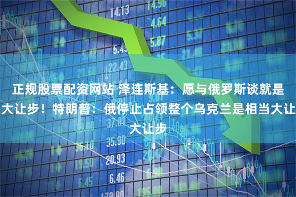 正规股票配资网站 泽连斯基：愿与俄罗斯谈就是巨大让步！特朗普：俄停止占领整个乌克兰是相当大让步