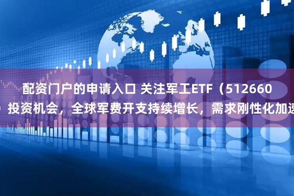 配资门户的申请入口 关注军工ETF（512660）投资机会，全球军费开支持续增长，需求刚性化加速