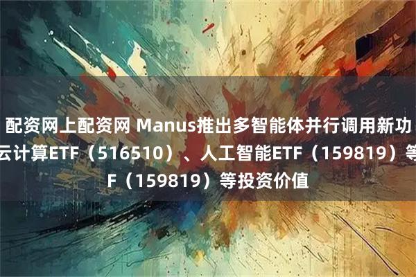 配资网上配资网 Manus推出多智能体并行调用新功能，关注云计算ETF（516510）、人工智能ETF（159819）等投资价值