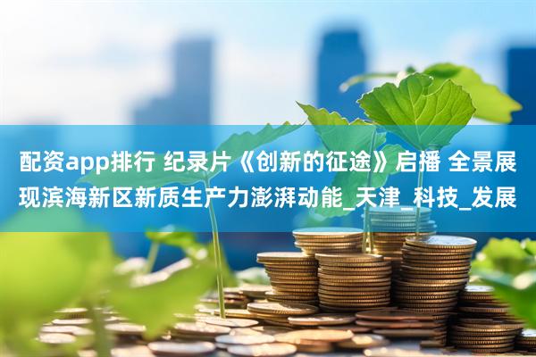 配资app排行 纪录片《创新的征途》启播 全景展现滨海新区新质生产力澎湃动能_天津_科技_发展