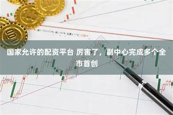 国家允许的配资平台 厉害了，副中心完成多个全市首创
