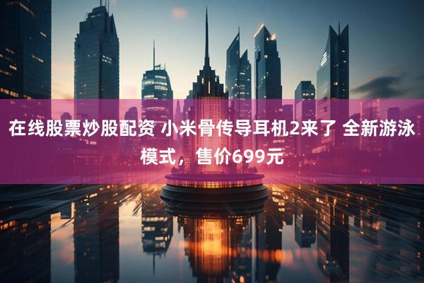 在线股票炒股配资 小米骨传导耳机2来了 全新游泳模式，售价699元