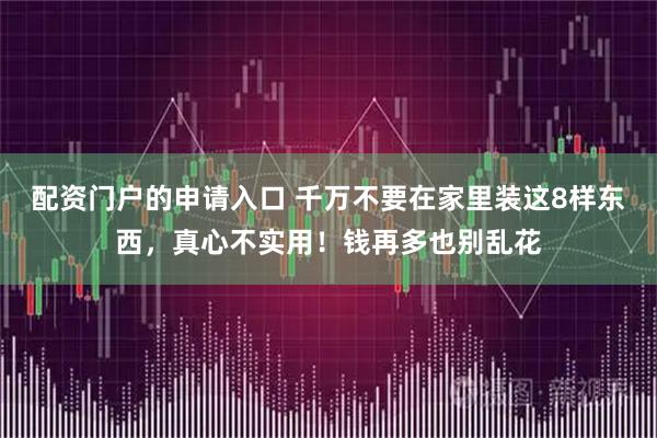 配资门户的申请入口 千万不要在家里装这8样东西，真心不实用！钱再多也别乱花
