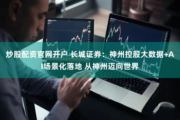 炒股配资官网开户 长城证券：神州控股大数据+AI场景化落地 从神州迈向世界