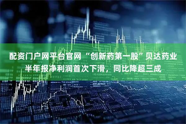 配资门户网平台官网 “创新药第一股”贝达药业半年报净利润首次下滑，同比降超三成