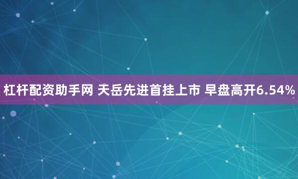 杠杆配资助手网 天岳先进首挂上市 早盘高开6.54%