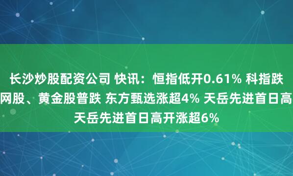 长沙炒股配资公司 快讯：恒指低开0.61% 科指跌0.75% 科网股、黄金股普跌 东方甄选涨超4% 天岳先进首日高开涨超6%