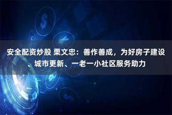 安全配资炒股 栗文忠：善作善成，为好房子建设、城市更新、一老一小社区服务助力