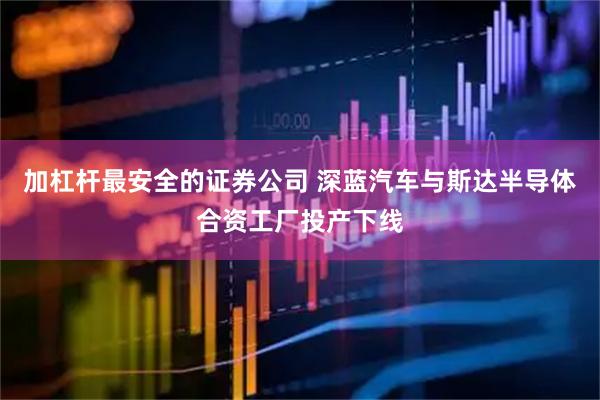 加杠杆最安全的证券公司 深蓝汽车与斯达半导体合资工厂投产下线