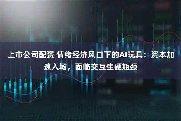 上市公司配资 情绪经济风口下的AI玩具：资本加速入场，面临交互生硬瓶颈