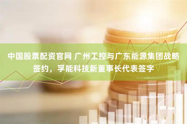 中国股票配资官网 广州工控与广东能源集团战略签约，孚能科技新董事长代表签字
