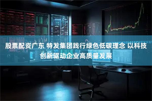 股票配资广东 特发集团践行绿色低碳理念 以科技创新驱动企业高质量发展