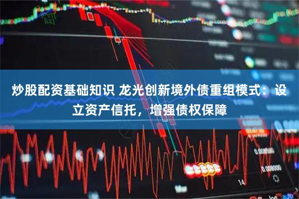 炒股配资基础知识 龙光创新境外债重组模式：设立资产信托，增强债权保障