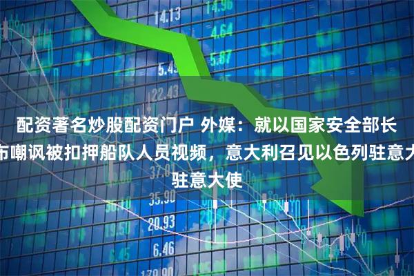 配资著名炒股配资门户 外媒：就以国家安全部长发布嘲讽被扣押船队人员视频，意大利召见以色列驻意大使