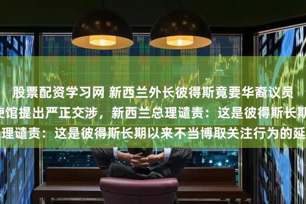 股票配资学习网 新西兰外长彼得斯竟要华裔议员“滚回自己国家”，中使馆提出严正交涉，新西兰总理谴责：这是彼得斯长期以来不当博取关注行为的延续