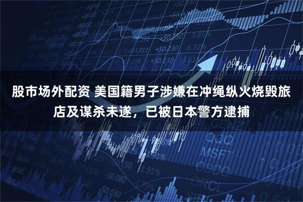 股市场外配资 美国籍男子涉嫌在冲绳纵火烧毁旅店及谋杀未遂，已被日本警方逮捕